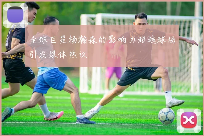 全球巨星杨瀚森的影响力超越球场引发媒体热议