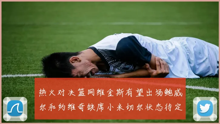 热火对决篮网维金斯有望出场鲍威尔和约维奇缺席小米切尔状态待定