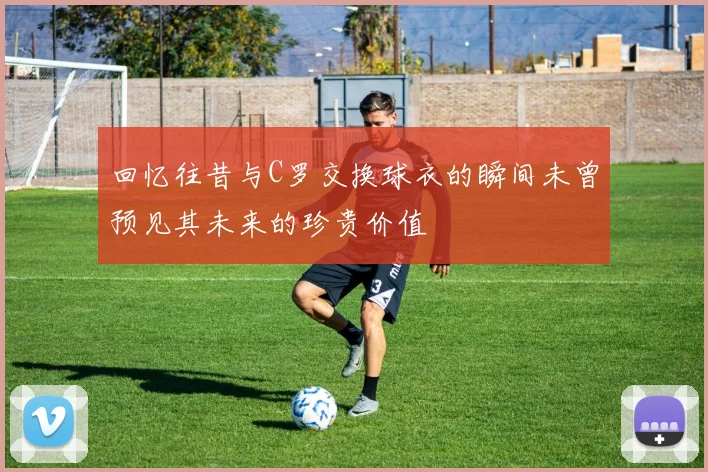 回忆往昔与C罗交换球衣的瞬间未曾预见其未来的珍贵价值