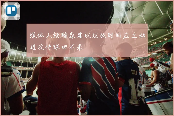 媒体人杨瀚森建议垃圾时间应主动进攻传球回不来
