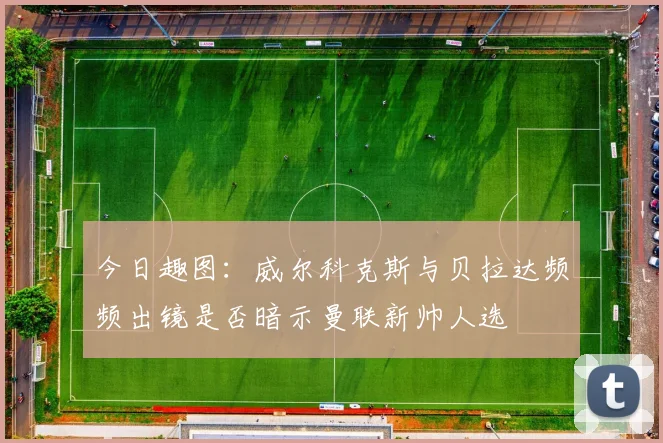 今日趣图：威尔科克斯与贝拉达频频出镜是否暗示曼联新帅人选