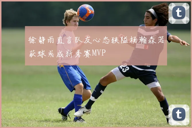 徐静雨直言队友心态狭隘杨瀚森若获球或成新秀赛MVP
