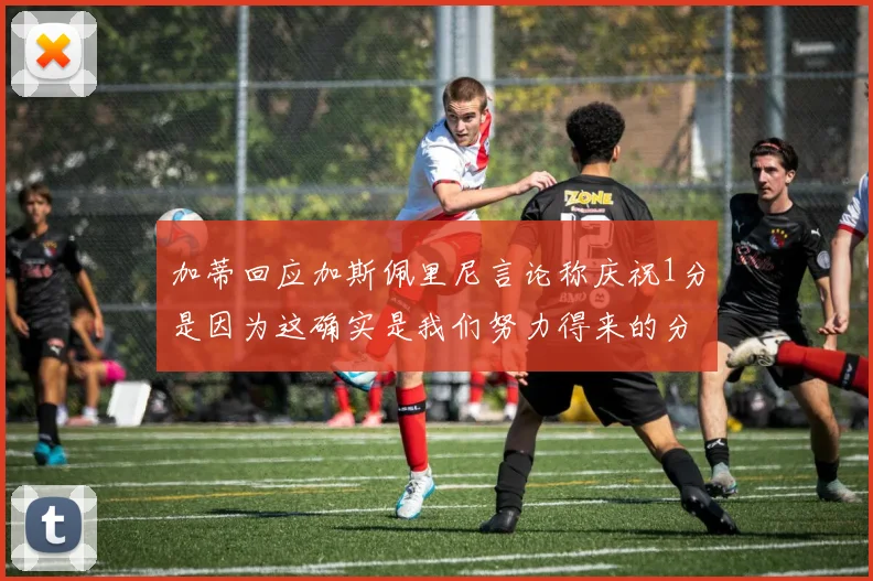 加蒂回应加斯佩里尼言论称庆祝1分是因为这确实是我们努力得来的分数