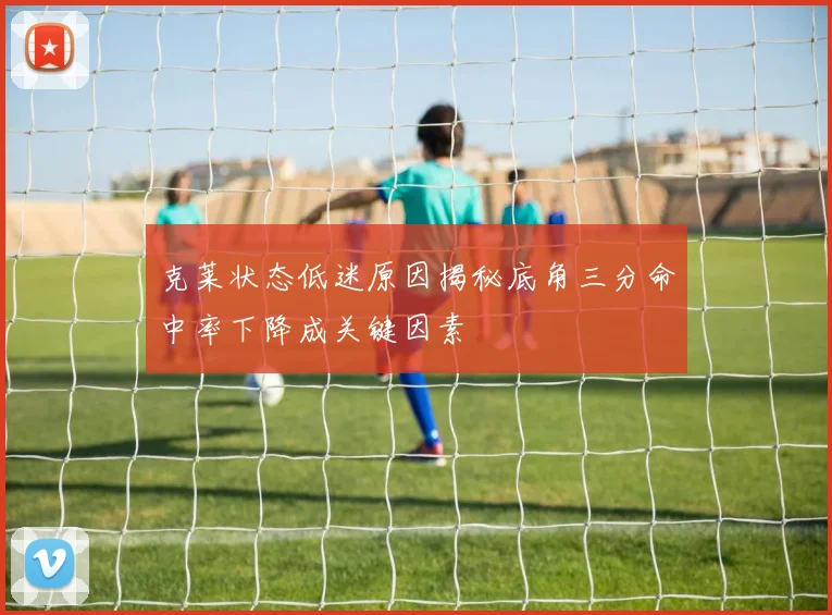 克莱状态低迷原因揭秘底角三分命中率下降成关键因素
