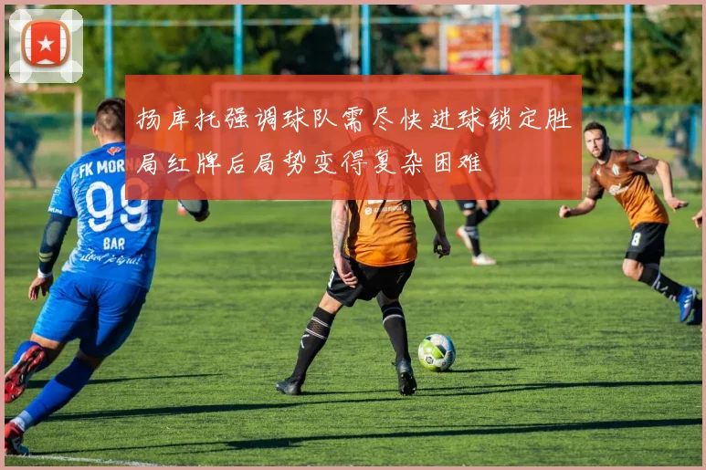 扬库托强调球队需尽快进球锁定胜局红牌后局势变得复杂困难