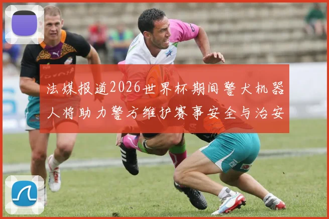 法媒报道2026世界杯期间警犬机器人将助力警方维护赛事安全与治安