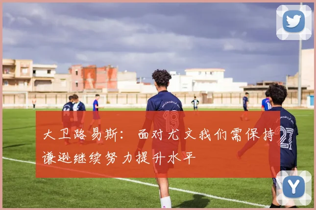 大卫路易斯：面对尤文我们需保持谦逊继续努力提升水平