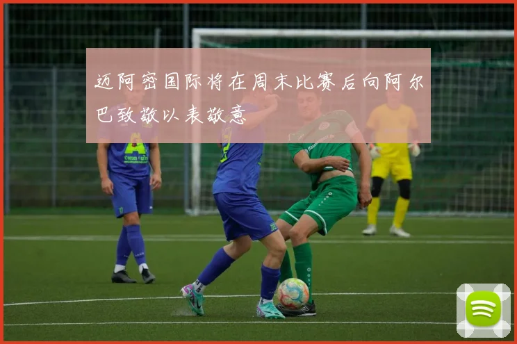 迈阿密国际将在周末比赛后向阿尔巴致敬以表敬意