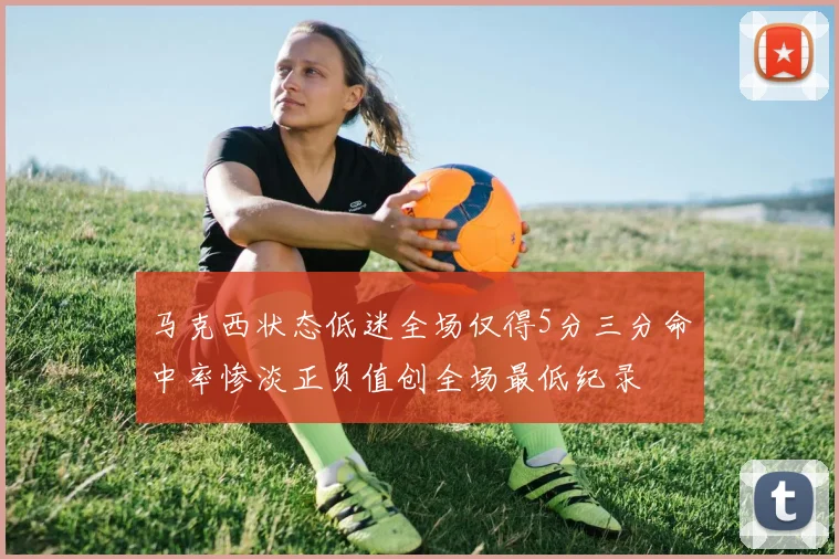 马克西状态低迷全场仅得5分三分命中率惨淡正负值创全场最低纪录