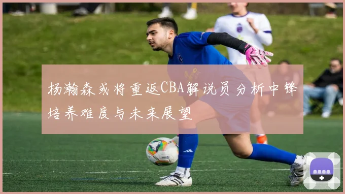 杨瀚森或将重返CBA解说员分析中锋培养难度与未来展望