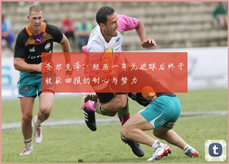 齐尔克泽：经历一年无进球后终于收获回报的耐心与努力