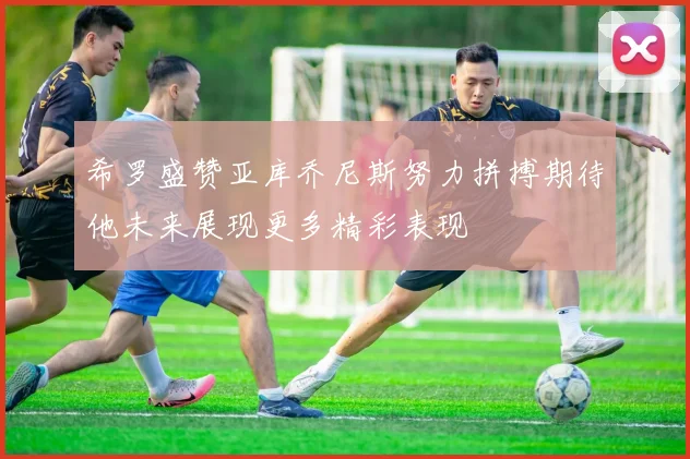 希罗盛赞亚库乔尼斯努力拼搏期待他未来展现更多精彩表现