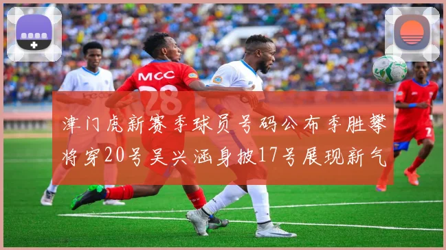 津门虎新赛季球员号码公布季胜攀将穿20号吴兴涵身披17号展现新气象