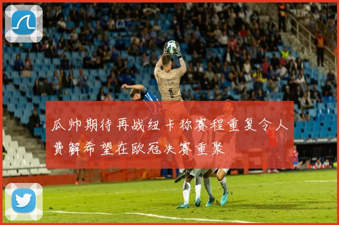 瓜帅期待再战纽卡称赛程重复令人费解希望在欧冠决赛重聚