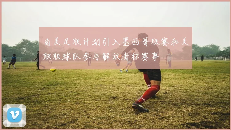 南美足联计划引入墨西哥联赛和美职联球队参与解放者杯赛事