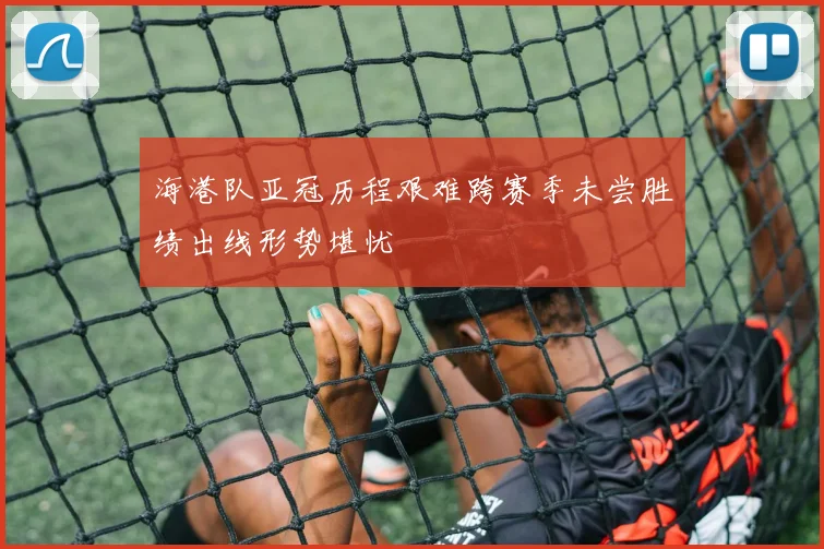 海港队亚冠历程艰难跨赛季未尝胜绩出线形势堪忧