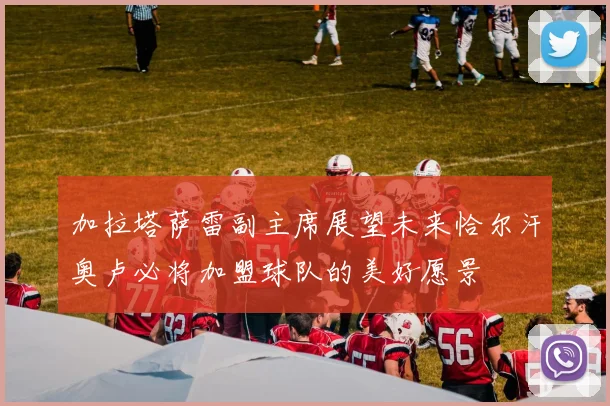 加拉塔萨雷副主席展望未来恰尔汗奥卢必将加盟球队的美好愿景