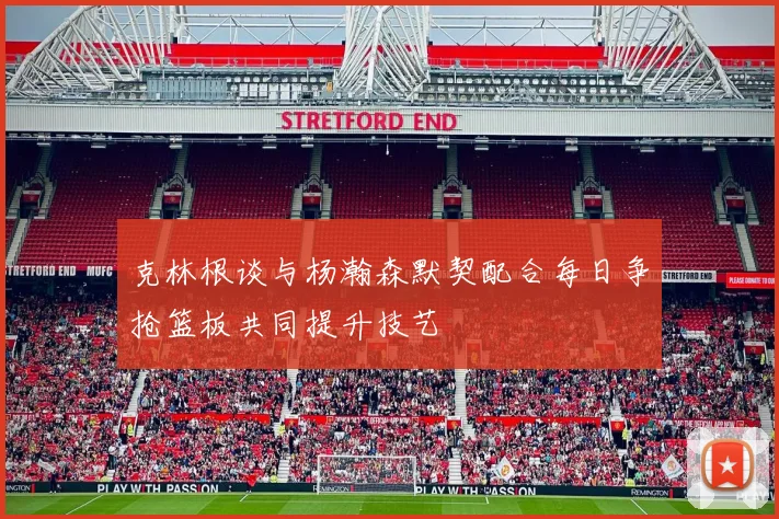 克林根谈与杨瀚森默契配合每日争抢篮板共同提升技艺