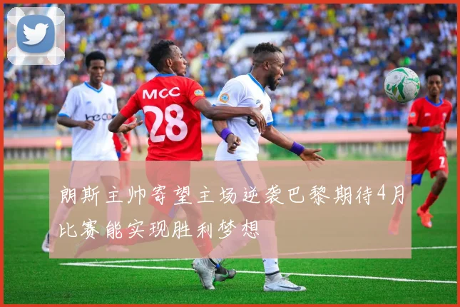 朗斯主帅寄望主场逆袭巴黎期待4月比赛能实现胜利梦想