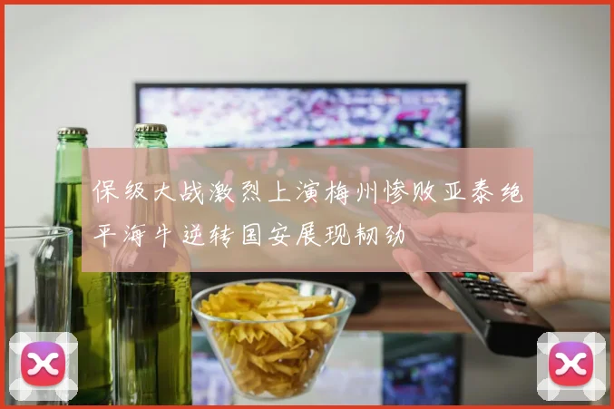 保级大战激烈上演梅州惨败亚泰绝平海牛逆转国安展现韧劲