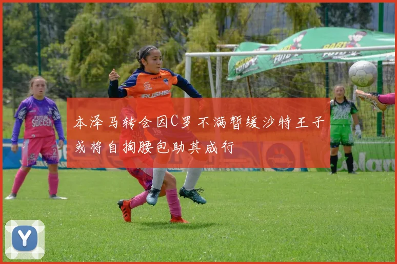 本泽马转会因C罗不满暂缓沙特王子或将自掏腰包助其成行