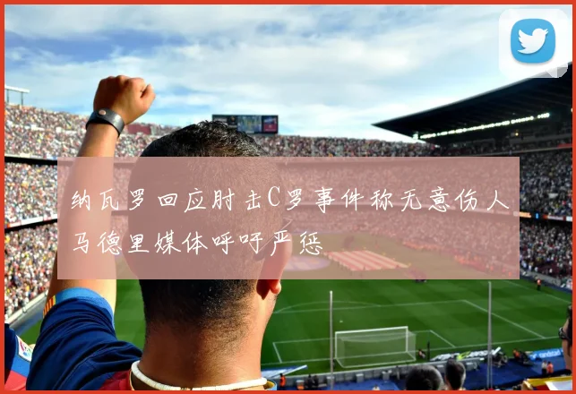 纳瓦罗回应肘击C罗事件称无意伤人马德里媒体呼吁严惩