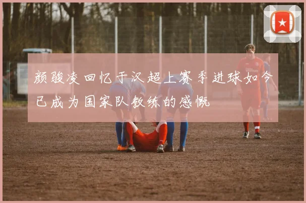 颜骏凌回忆于汉超上赛季进球如今已成为国家队教练的感慨