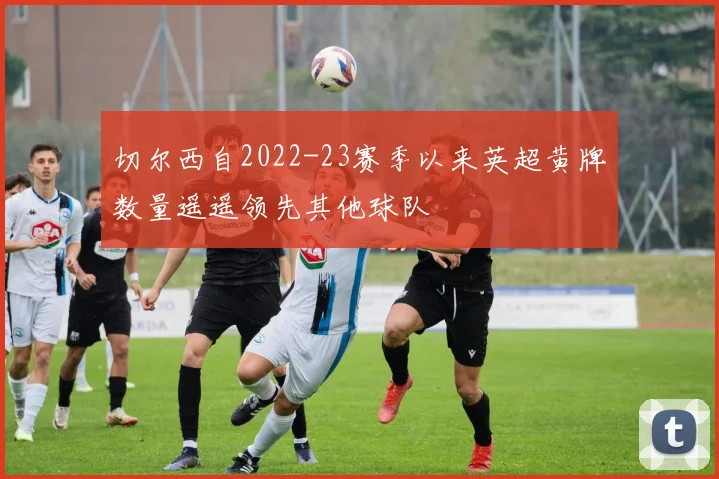 切尔西自2022-23赛季以来英超黄牌数量遥遥领先其他球队