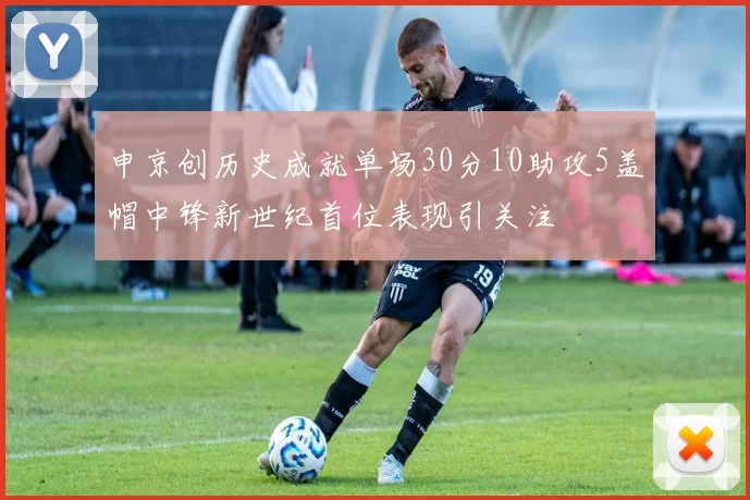 申京创历史成就单场30分10助攻5盖帽中锋新世纪首位表现引关注