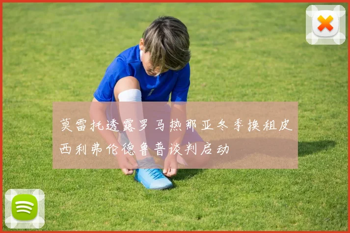 莫雷托透露罗马热那亚冬季换租皮西利弗伦德鲁普谈判启动