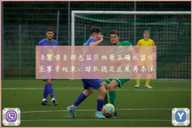马赛俱乐部总监贝纳蒂亚确认留任至赛季结束，球队稳定发展再添保障