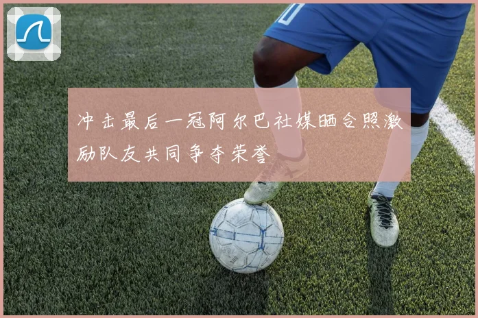 冲击最后一冠阿尔巴社媒晒合照激励队友共同争夺荣誉