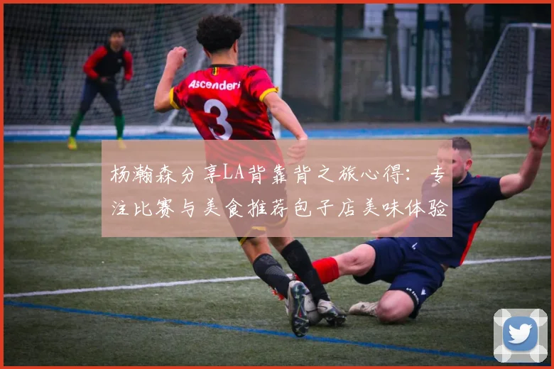 杨瀚森分享LA背靠背之旅心得：专注比赛与美食推荐包子店美味体验