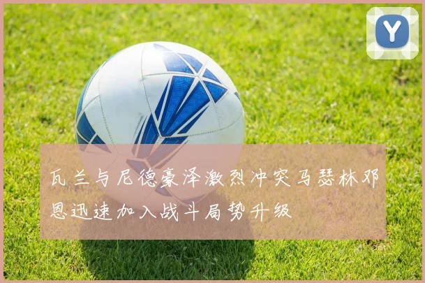 瓦兰与尼德豪泽激烈冲突马瑟林邓恩迅速加入战斗局势升级