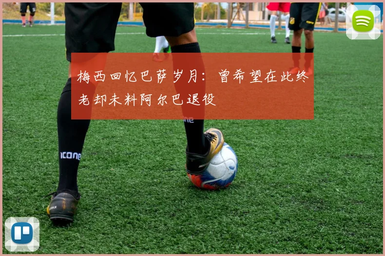 梅西回忆巴萨岁月：曾希望在此终老却未料阿尔巴退役
