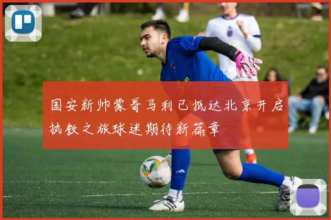 国安新帅蒙哥马利已抵达北京开启执教之旅球迷期待新篇章
