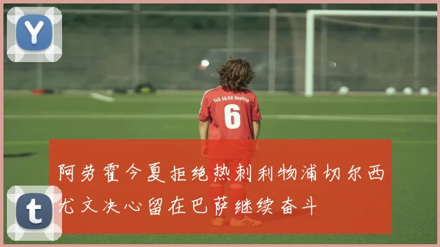 阿劳霍今夏拒绝热刺利物浦切尔西尤文决心留在巴萨继续奋斗
