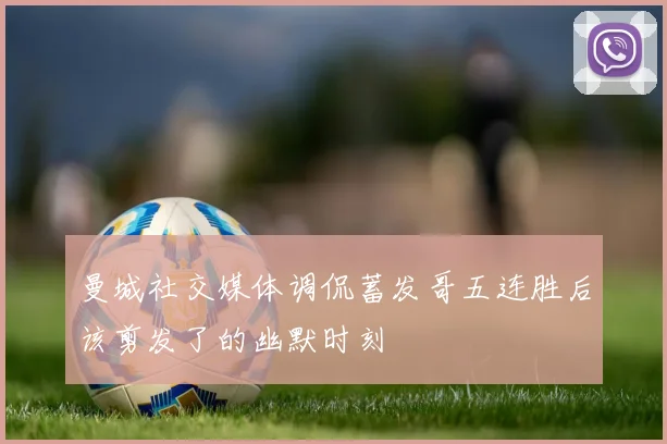 曼城社交媒体调侃蓄发哥五连胜后该剪发了的幽默时刻