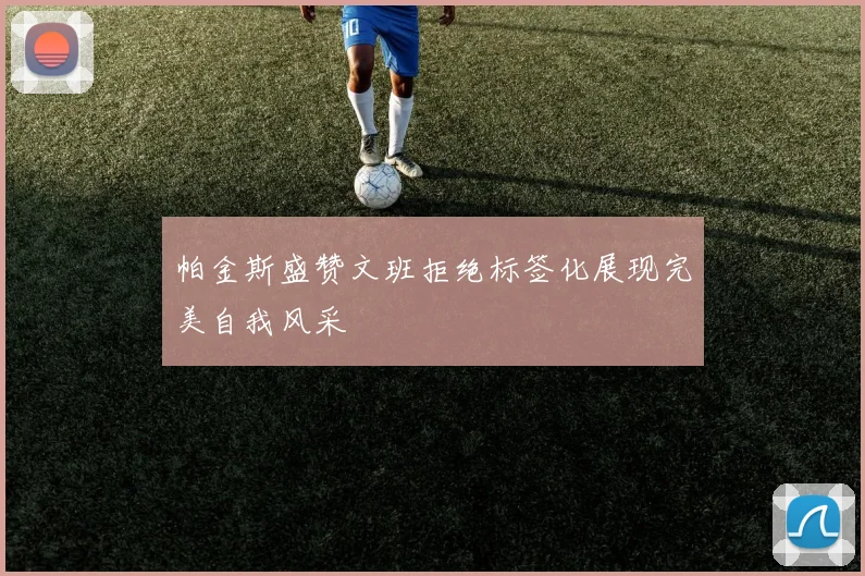 帕金斯盛赞文班拒绝标签化展现完美自我风采