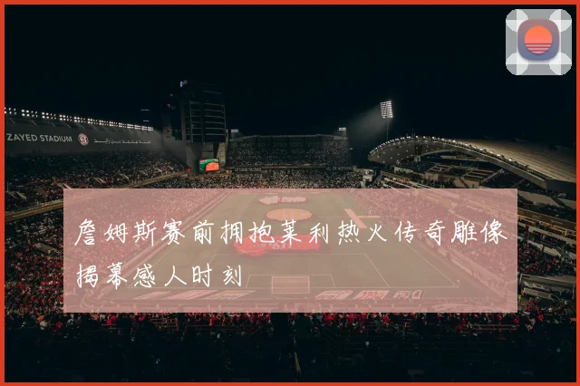 詹姆斯赛前拥抱莱利热火传奇雕像揭幕感人时刻