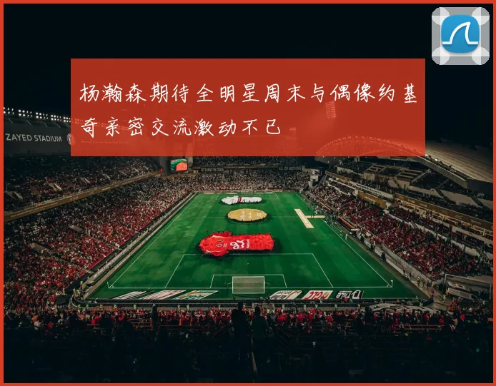 杨瀚森期待全明星周末与偶像约基奇亲密交流激动不已